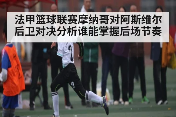 法甲篮球联赛摩纳哥对阿斯维尔后卫对决分析谁能掌握后场节奏 | ng28