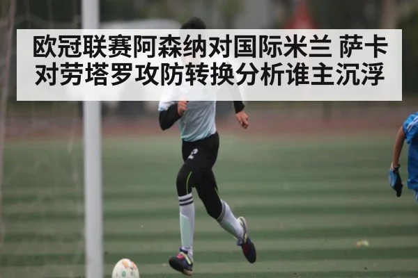 欧冠联赛阿森纳对国际米兰 萨卡对劳塔罗攻防转换分析谁主沉浮 - ng28